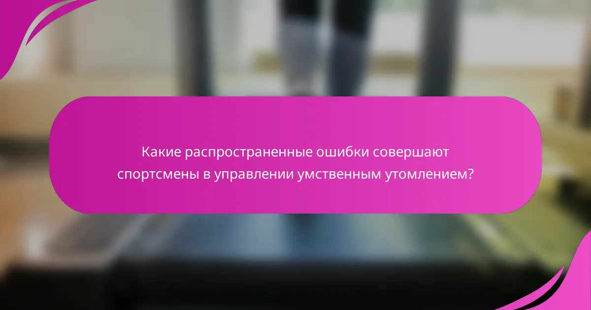Какие распространенные ошибки совершают спортсмены в управлении умственным утомлением?