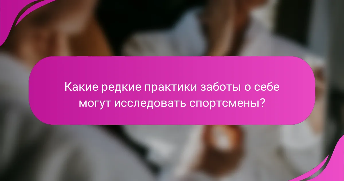 Какие редкие практики заботы о себе могут исследовать спортсмены?