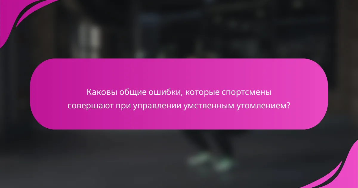 Каковы общие ошибки, которые спортсмены совершают при управлении умственным утомлением?