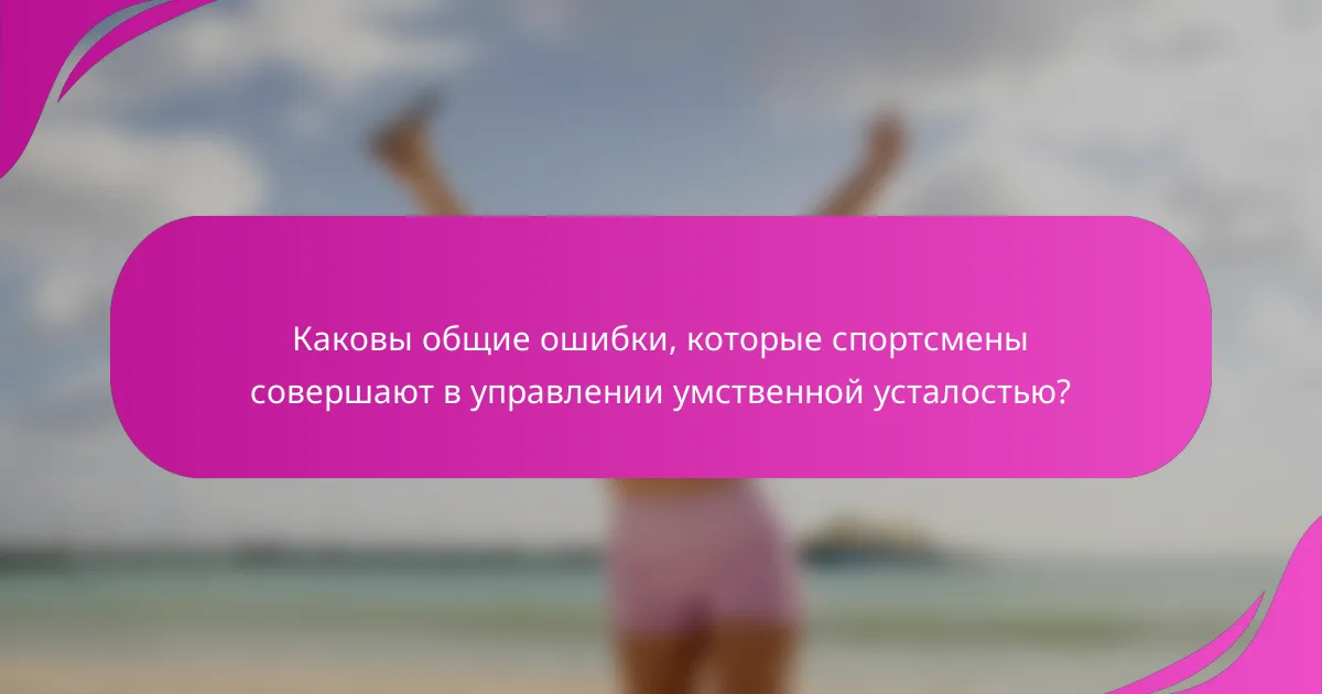 Каковы общие ошибки, которые спортсмены совершают в управлении умственной усталостью?