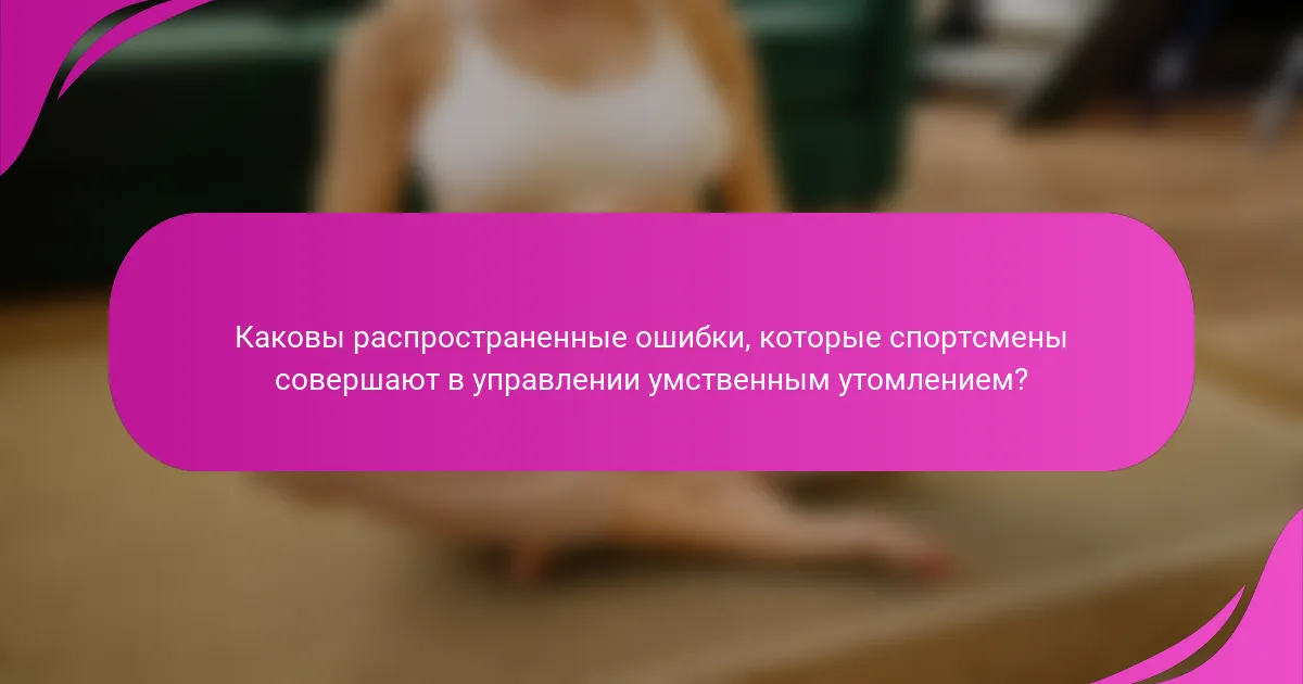Каковы распространенные ошибки, которые спортсмены совершают в управлении умственным утомлением?