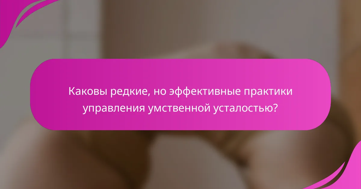 Каковы редкие, но эффективные практики управления умственной усталостью?